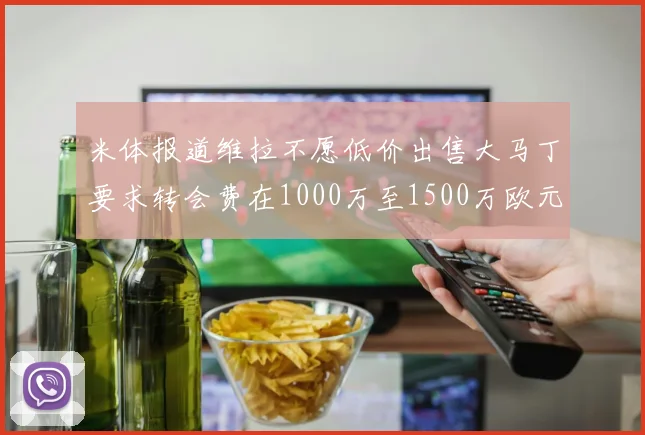 米体报道维拉不愿低价出售大马丁要求转会费在1000万至1500万欧元之间