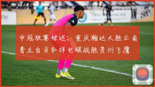 中冠联赛综述：重庆瀚达大胜云南青丘自贡弘祥电碳战胜贵州飞鹰