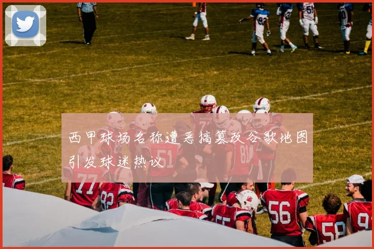 西甲球场名称遭恶搞篡改谷歌地图引发球迷热议