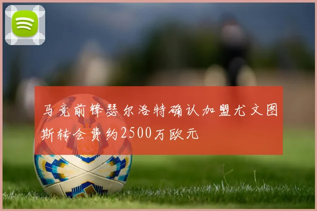 马竞前锋瑟尔洛特确认加盟尤文图斯转会费约2500万欧元
