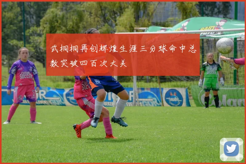武桐桐再创辉煌生涯三分球命中总数突破四百次大关