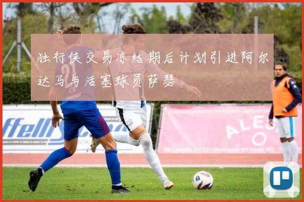 独行侠交易冻结期后计划引进阿尔达马与活塞球员萨瑟
