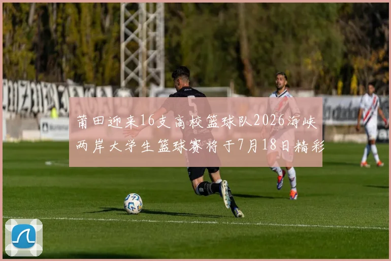 莆田迎来16支高校篮球队2026海峡两岸大学生篮球赛将于7月18日精彩开幕