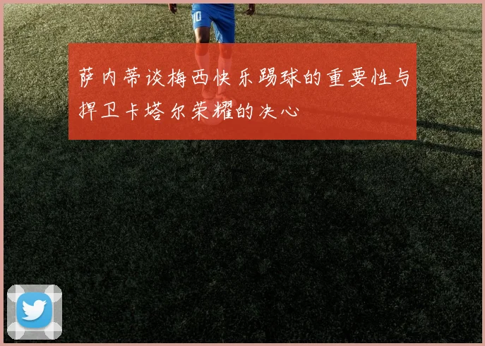 萨内蒂谈梅西快乐踢球的重要性与捍卫卡塔尔荣耀的决心