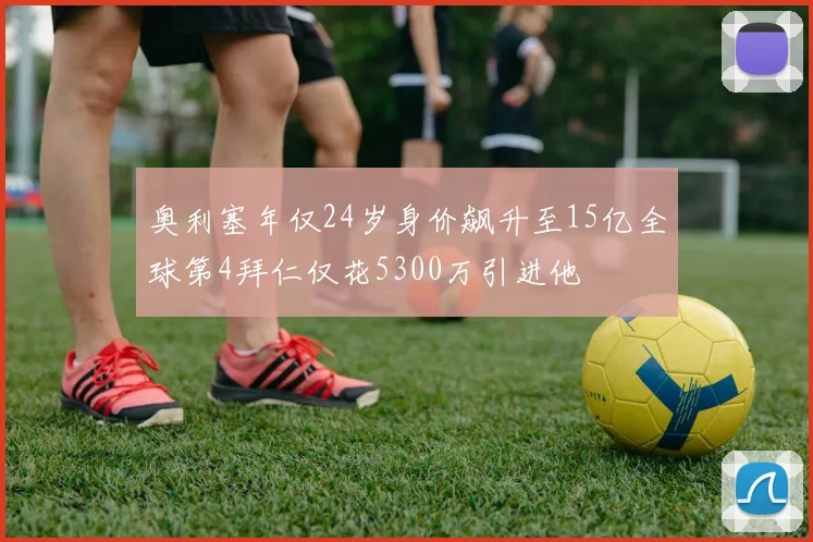 奥利塞年仅24岁身价飙升至15亿全球第4拜仁仅花5300万引进他