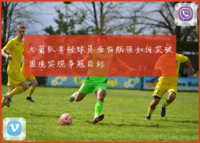 火箭队年轻球员面临瓶颈如何突破困境实现争冠目标