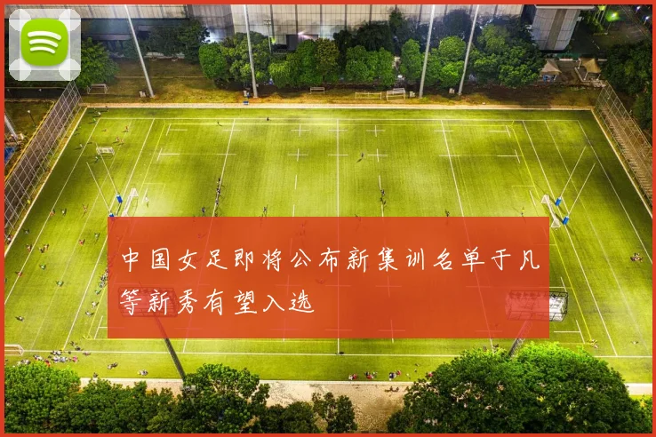 中国女足即将公布新集训名单于凡等新秀有望入选