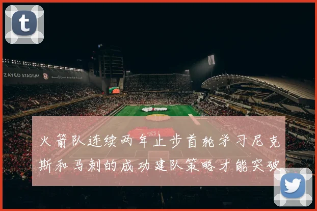 火箭队连续两年止步首轮学习尼克斯和马刺的成功建队策略才能突破瓶颈