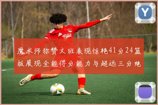 魔术师称赞文班表现惊艳41分24篮板展现全能得分能力与超远三分绝技