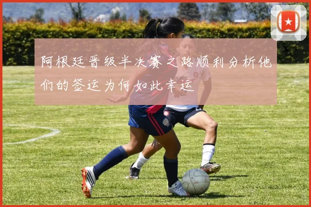 阿根廷晋级半决赛之路顺利分析他们的签运为何如此幸运