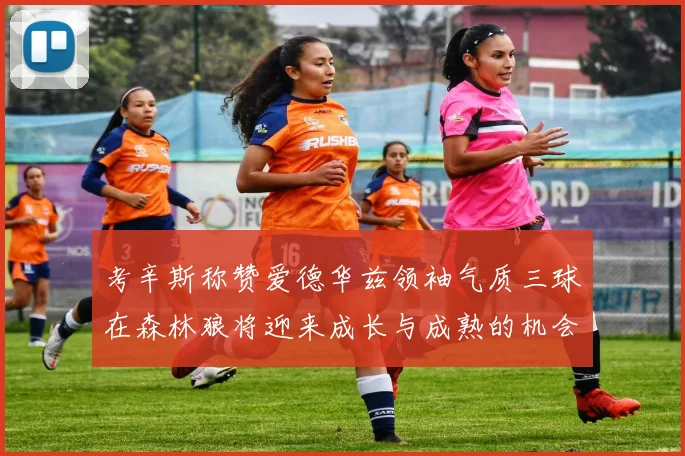 考辛斯称赞爱德华兹领袖气质三球在森林狼将迎来成长与成熟的机会