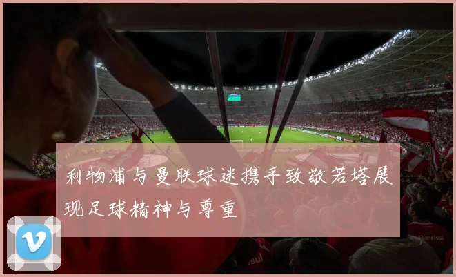 利物浦与曼联球迷携手致敬若塔展现足球精神与尊重