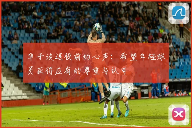 华子谈退役前的心声：希望年轻球员获得应有的尊重与认可