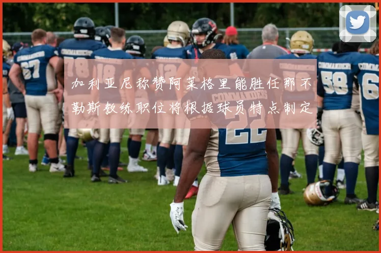 加利亚尼称赞阿莱格里能胜任那不勒斯教练职位将根据球员特点制定战术