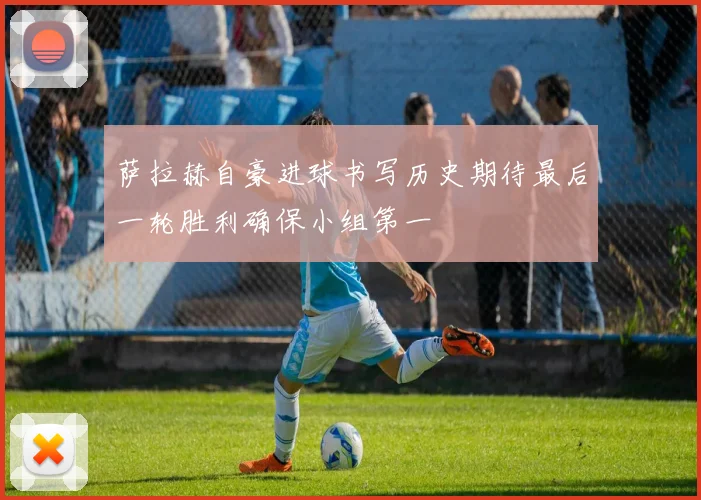 萨拉赫自豪进球书写历史期待最后一轮胜利确保小组第一