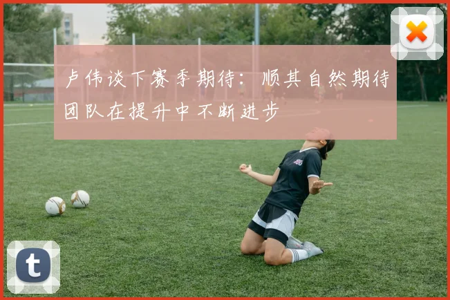 卢伟谈下赛季期待：顺其自然期待团队在提升中不断进步