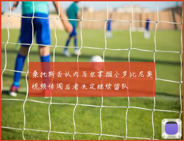 桑托斯否认内马尔掌掴小罗比尼奥视频传闻后者决定继续留队