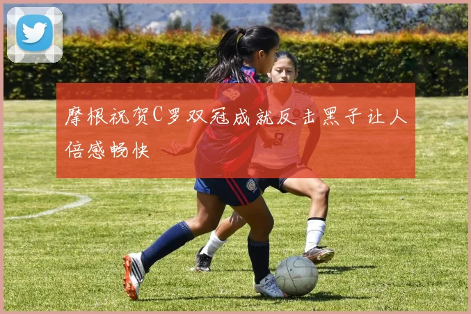 摩根祝贺C罗双冠成就反击黑子让人倍感畅快