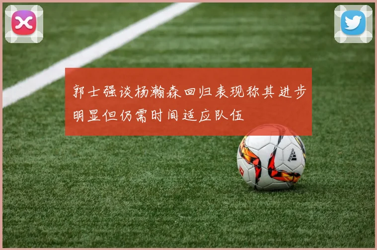 郭士强谈杨瀚森回归表现称其进步明显但仍需时间适应队伍