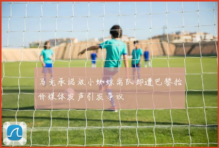 马竞承诺放小蜘蛛离队却遭巴黎抬价媒体发声引发争议