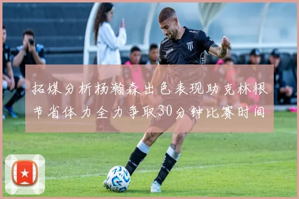 拓媒分析杨瀚森出色表现助克林根节省体力全力争取30分钟比赛时间