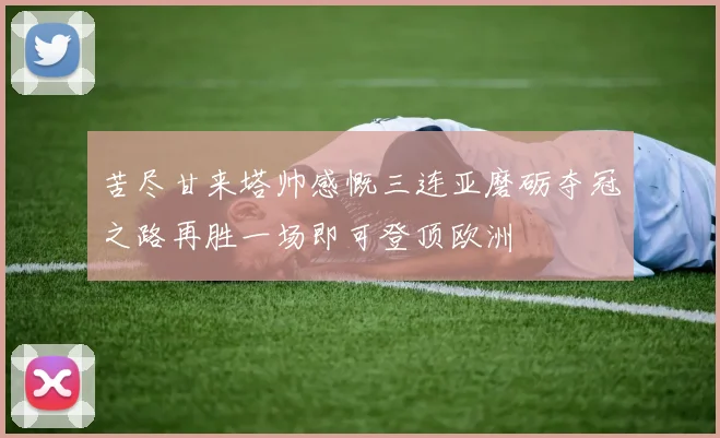 苦尽甘来塔帅感慨三连亚磨砺夺冠之路再胜一场即可登顶欧洲