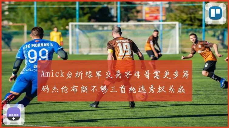 Amick分析绿军交易字母哥需更多筹码杰伦布朗不够三首轮选秀权或成关键