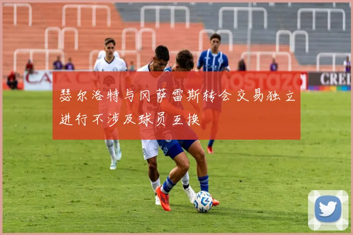 瑟尔洛特与冈萨雷斯转会交易独立进行不涉及球员互换