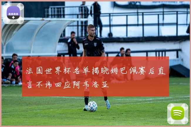 法国世界杯名单揭晓姆巴佩赛后直言不讳回应阿韦洛亚