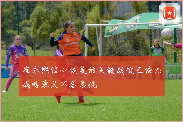 崔永熙信心恢复的关键战役王俊杰战略意义不容忽视